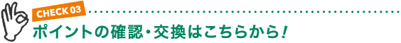 CHECK03 ポイントの確認・交換はこちらから!