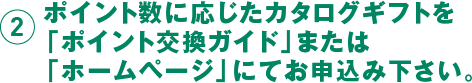 2 ポイント数に応じたカタログギフトを「ポイント交換ガイド」または「ホームページ」にてお申し込み下さい。