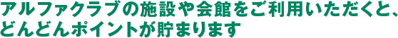 アルファクラブの施設や会館をご利用いただくと、どんどんポイントが貯まります